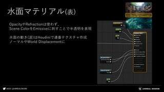 #UE4 | @UNREALENGINE
水面マテリアル(表)
OpacityやRefractionは使わず、
Scene ColorをEmissiveに刺すことで半透明を表現
水面の動き(波)はHoudiniで連番テクスチャ作成
ノーマルやWorld Displacementに
 