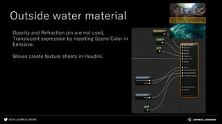 #UE4 | @UNREALENGINE
Outside water material
Opacity and Refraction pin are not used,
Translucent expression by inserting Scene Color in
Emissive.
Waves create texture sheets in Houdini.
 