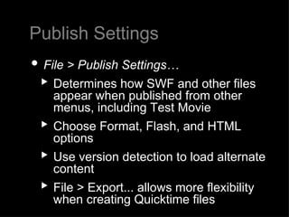 Publish Settings File > Publish Settings… Determines how SWF and other files appear when published from other menus, including Test Movie Choose Format, Flash, and HTML options Use version detection to load alternate content  File > Export... allows more flexibility when creating Quicktime files 