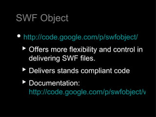 SWF Object http://code.google.com/p/swfobject/ Offers more flexibility and control in delivering SWF files. Delivers stands compliant code  Documentation:  http://code.google.com/p/swfobject/wiki/documentation   