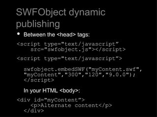 SWFObject dynamic publishing Between the <head> tags: <script type="text/javascript”     src="swfobject.js"></script> <script type="text/javascript”>   swfobject.embedSWF("myContent.swf",  "myContent","300","120","9.0.0"); </script> In your HTML <body>:  <div id="myContent”>   <p>Alternate content</p>  </div> 