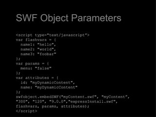 SWF Object Parameters <script type="text/javascript”> var flashvars = {   name1: "hello",   name2: "world",   name3: "foobar" }; var params = {   menu: "false" }; var attributes = {   id: "myDynamicContent",   name: "myDynamicContent" }; swfobject.embedSWF("myContent.swf", "myContent”, "300", "120", "9.0.0","expressInstall.swf",  flashvars, params, attributes); </script> 