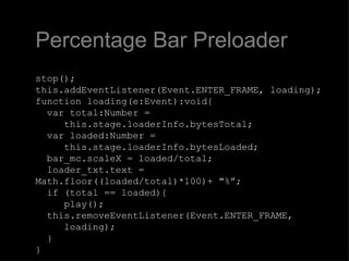 Percentage Bar Preloader stop(); this.addEventListener(Event.ENTER_FRAME, loading); function loading(e:Event):void{   var total:Number =    this.stage.loaderInfo.bytesTotal;   var loaded:Number =    this.stage.loaderInfo.bytesLoaded;   bar_mc.scaleX = loaded/total;   loader_txt.text = Math.floor((loaded/total)*100)+ "%”;   if (total == loaded){    play();   this.removeEventListener(Event.ENTER_FRAME,   loading);   } } 