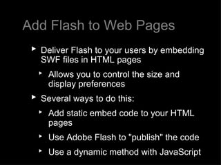 Add Flash to Web Pages Deliver Flash to your users by embedding SWF files in HTML pages Allows you to control the size and display preferences Several ways to do this: Add static embed code to your HTML pages  Use Adobe Flash to "publish" the code  Use a dynamic method with JavaScript 