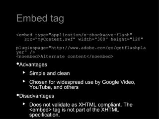 Embed tag <embed type="application/x-shockwave-flash"     src="myContent.swf" width="300" height="120"     pluginspage="http://www.adobe.com/go/getflashplayer" /> <noembed>Alternate content</noembed> Advantages  Simple and clean Chosen for widespread use by Google Video, YouTube, and others Disadvantages  Does not validate as XHTML compliant. The <embed> tag is not part of the XHTML specification. 