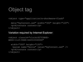 Object tag <object type="application/x-shockwave-flash"     data="myContent.swf" width="300" height="120">   <p>Alternate content</p> </object> Variation required by Internet Explorer: <object classid="clsid:D27CDB6E-AE6D-11cf-96B8-444553540000"     width="300" height="120">    <param name="movie" value="myContent.swf" />    <p>Alternate content</p> </object>  