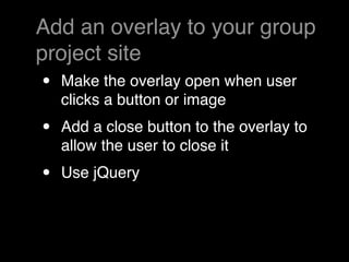 Add an overlay to your group
project site
•   Make the overlay open when user
    clicks a button or image
•   Add a close button to the overlay to
    allow the user to close it
•   Use jQuery
 
