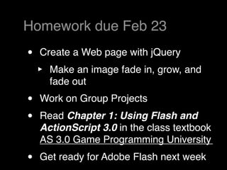 Homework due Feb 23
•   Create a Web page with jQuery
    ‣   Make an image fade in, grow, and
        fade out
•   Work on Group Projects
•   Read Chapter 1: Using Flash and
    ActionScript 3.0 in the class textbook
    AS 3.0 Game Programming University
•   Get ready for Adobe Flash next week
 