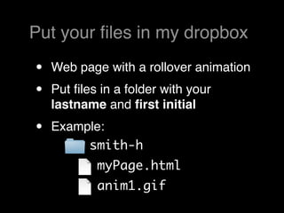 Put your ﬁles in my dropbox

•   Web page with a rollover animation
•   Put ﬁles in a folder with your
    lastname and ﬁrst initial
•   Example:
         smith-h
            myPage.html
            anim1.gif
 