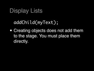 Display Lists
  addChild(myText);

• Creating objects does not add them
  to the stage. You must place them
  directly.
 