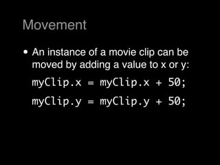 Movement

• An instance of a movie clip can be
  moved by adding a value to x or y:
  myClip.x = myClip.x + 50;
  myClip.y = myClip.y + 50;
 