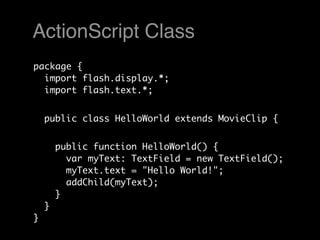 ActionScript Class
package {
  import flash.display.*;
  import flash.text.*;


    public class HelloWorld extends MovieClip {


        public function HelloWorld() {
          var myText: TextField = new TextField();
          myText.text = "Hello World!";
          addChild(myText);
        }
    }
}
 