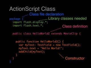 ActionScript Class
                Class ﬁle declaration
package {                  Library classes needed
  import flash.display.*;
  import flash.text.*;                Class deﬁnition
    public class HelloWorld2 extends MovieClip {


        public function HelloWorld2() {
          var myText: TextField = new TextField();
          myText.text = "Hello World!";
          addChild(myText);
        }
    }                                   Constructor
}
 