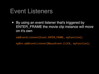 Event Listeners
•   By using an event listener that's triggered by
    ENTER_FRAME the movie clip instance will move
    on it's own
    addEventListener(Event.ENTER_FRAME, myFunction);

    myBtn.addEventListener(MouseEvent.CLICK, myFunction);
 