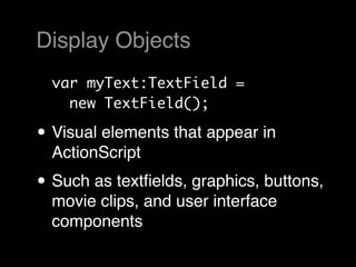 Display Objects
  var myText:TextField =
    new TextField();

• Visual elements that appear in
  ActionScript
• Such as textﬁelds, graphics, buttons,
  movie clips, and user interface
  components
 