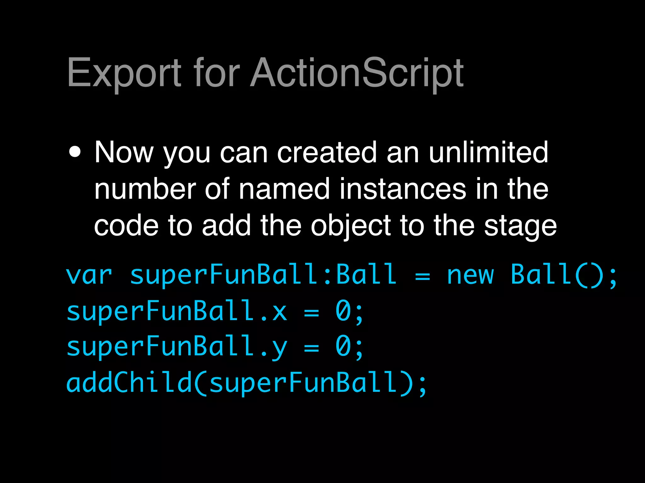 Export for ActionScript

• Now you can created an unlimited
 number of named instances in the
 code to add the object to the stage
var superFunBall:Ball = new Ball();
superFunBall.x = 0;
superFunBall.y = 0;
addChild(superFunBall);
 