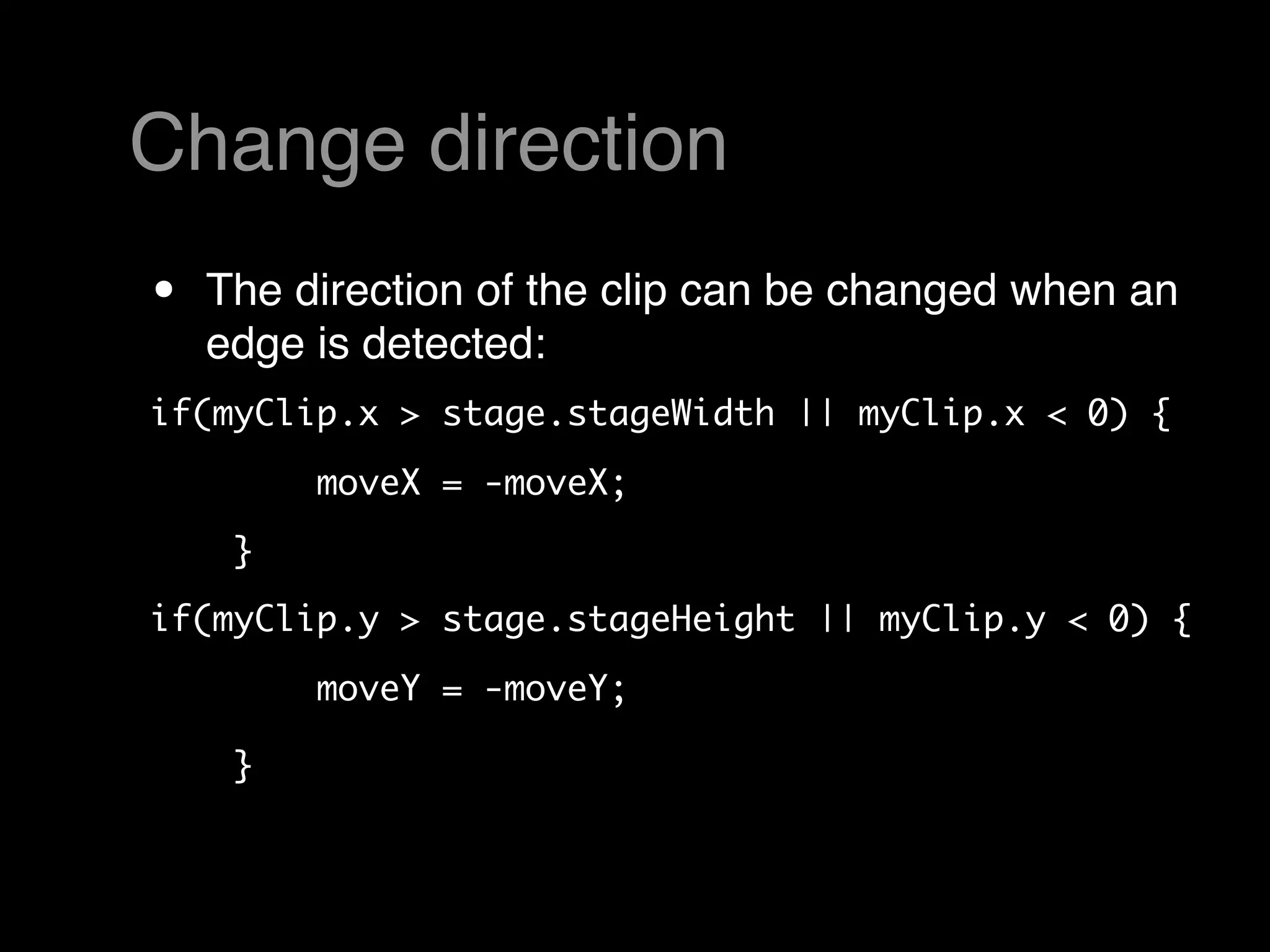 Change direction
•   The direction of the clip can be changed when an
    edge is detected:
if(myClip.x > stage.stageWidth || myClip.x < 0) {

        moveX = -moveX; 
    }  
if(myClip.y > stage.stageHeight || myClip.y < 0) {

        moveY = -moveY; 

    }  
 