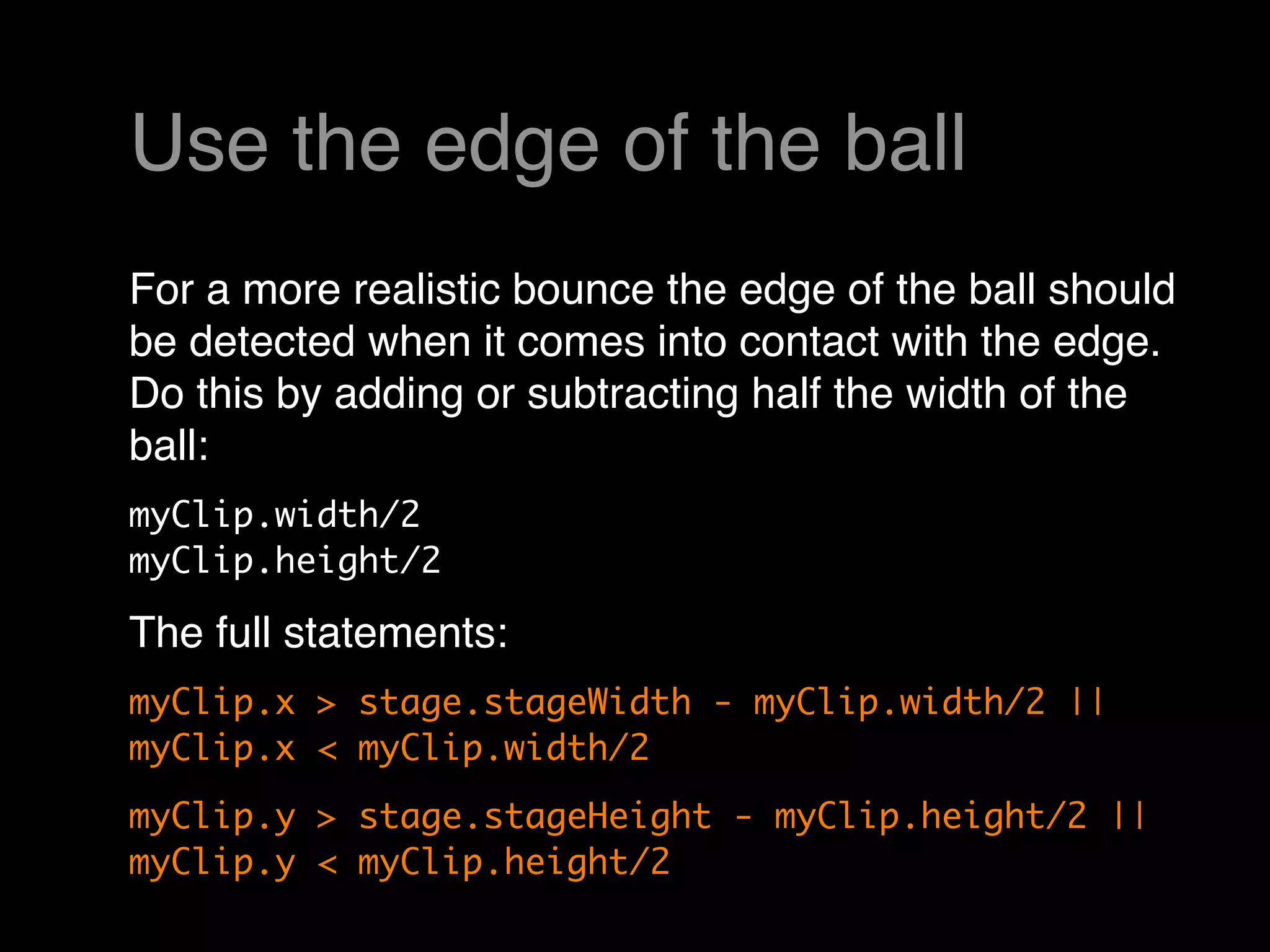 Use the edge of the ball
For a more realistic bounce the edge of the ball should
be detected when it comes into contact with the edge. 
Do this by adding or subtracting half the width of the
ball:
myClip.width/2
myClip.height/2

The full statements:
myClip.x > stage.stageWidth - myClip.width/2 ||
myClip.x < myClip.width/2
myClip.y > stage.stageHeight - myClip.height/2 ||
myClip.y < myClip.height/2
 