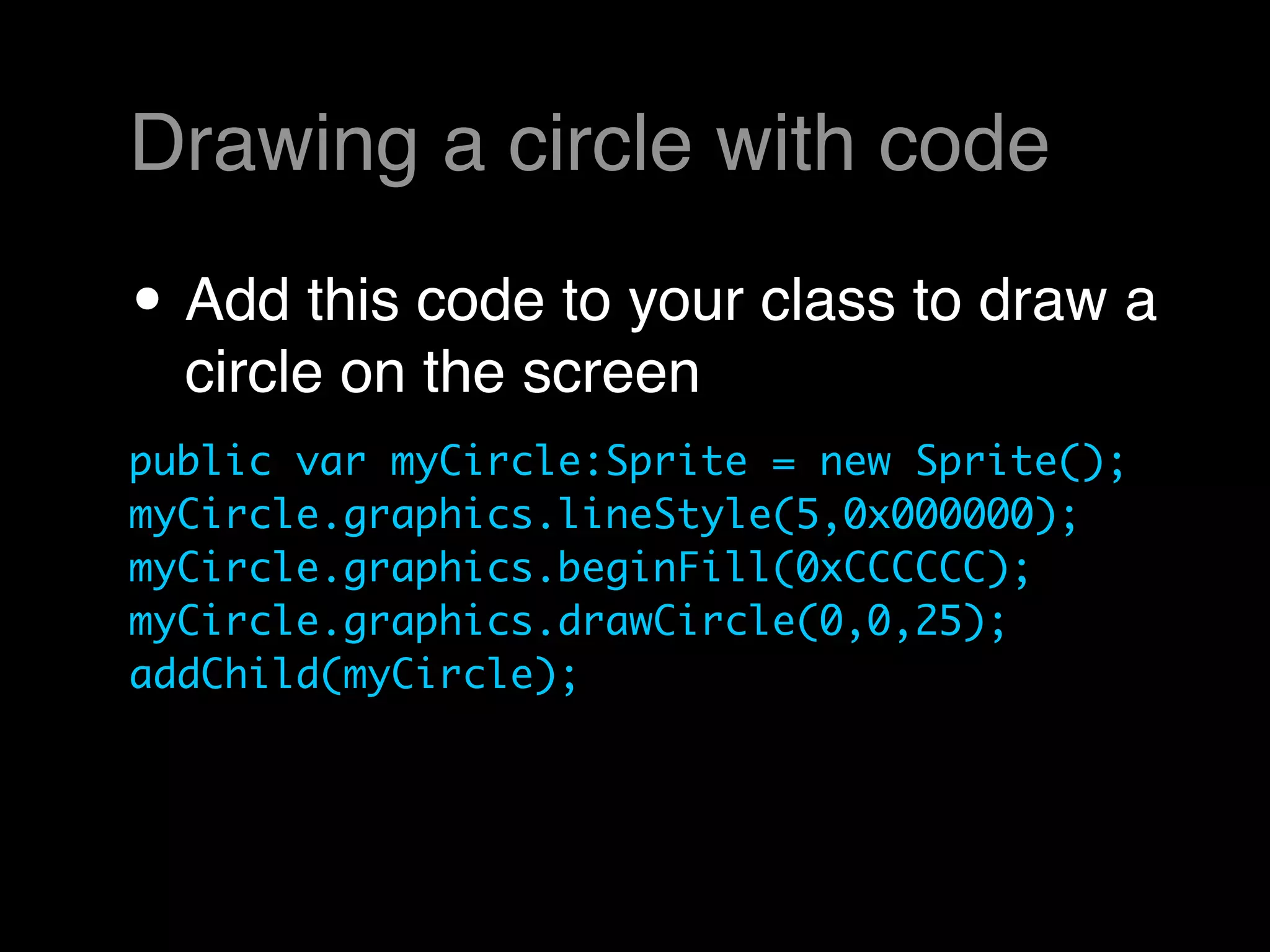 Drawing a circle with code

• Add this code to your class to draw a
  circle on the screen
public var myCircle:Sprite = new Sprite();
myCircle.graphics.lineStyle(5,0x000000);
myCircle.graphics.beginFill(0xCCCCCC);
myCircle.graphics.drawCircle(0,0,25);
addChild(myCircle);
 