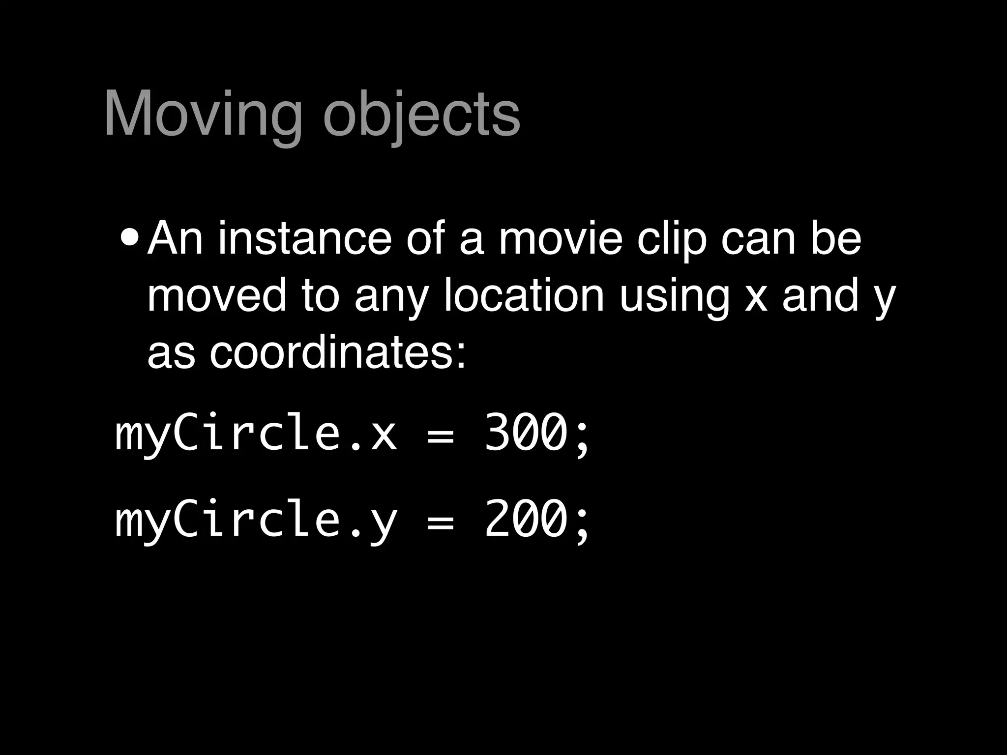 Moving objects

• An instance of a movie clip can be
 moved to any location using x and y
 as coordinates:
myCircle.x = 300;
myCircle.y = 200;
 