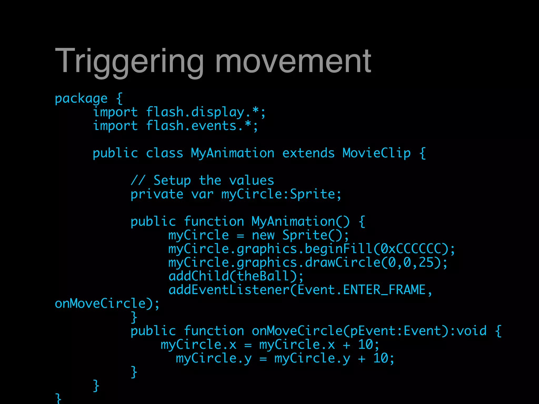 Triggering movement
package {
	    import flash.display.*;
	    import flash.events.*;
	
	    public class MyAnimation extends MovieClip {
	    	
	    	    // Setup the values
	    	    private var myCircle:Sprite;
	    	
	    	    public function MyAnimation() {
	    	    	    myCircle = new Sprite();
	    	    	    myCircle.graphics.beginFill(0xCCCCCC);
	    	    	    myCircle.graphics.drawCircle(0,0,25);
	    	    	    addChild(theBall);
	    	    	    addEventListener(Event.ENTER_FRAME,
onMoveCircle);
	    	    }
	    	    public function onMoveCircle(pEvent:Event):void {
	    	        myCircle.x = myCircle.x + 10;
                myCircle.y = myCircle.y + 10;
	    	    }
	    }
}
 