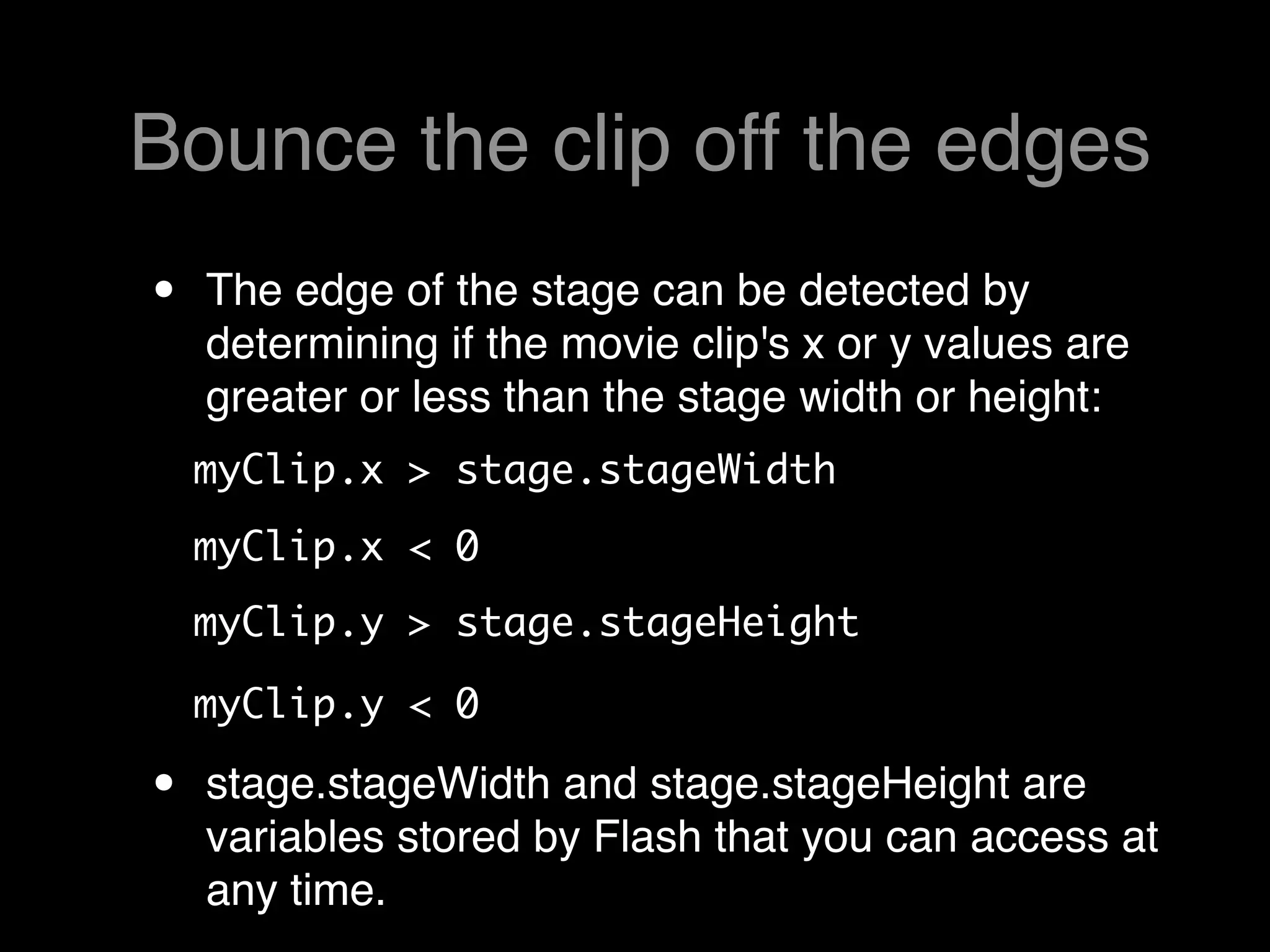 Bounce the clip off the edges
•   The edge of the stage can be detected by
    determining if the movie clip's x or y values are
    greater or less than the stage width or height:
    myClip.x > stage.stageWidth 
    myClip.x < 0 
    myClip.y > stage.stageHeight

    myClip.y < 0  

•   stage.stageWidth and stage.stageHeight are
    variables stored by Flash that you can access at
    any time.
 
