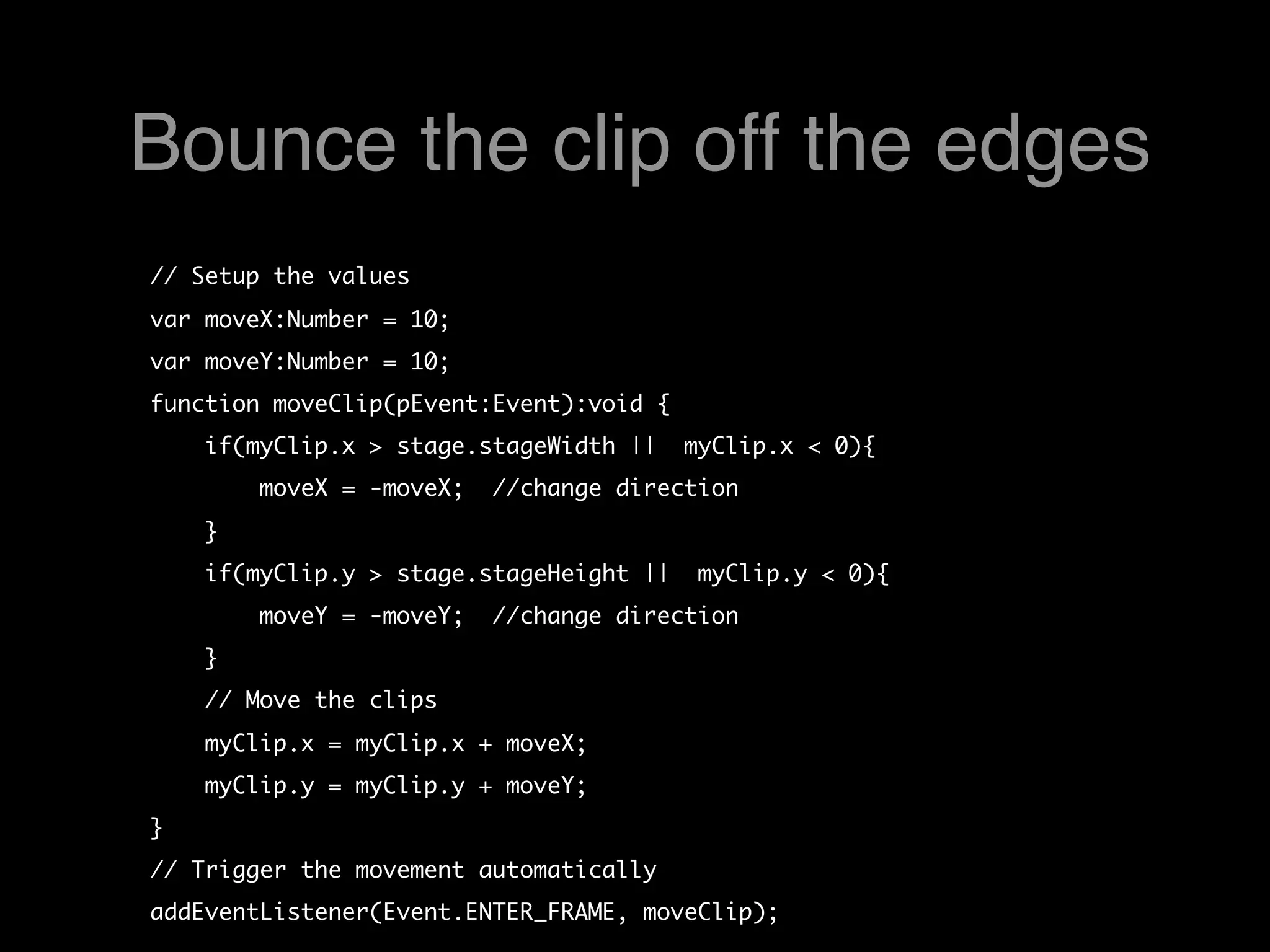 Bounce the clip off the edges
// Setup the values
var moveX:Number = 10;
var moveY:Number = 10;
function moveClip(pEvent:Event):void {
    if(myClip.x > stage.stageWidth ||  myClip.x < 0){
        moveX = -moveX;  //change direction
    }    
    if(myClip.y > stage.stageHeight ||  myClip.y < 0){
        moveY = -moveY;  //change direction
    }    
    // Move the clips 
    myClip.x = myClip.x + moveX;
    myClip.y = myClip.y + moveY;
}
// Trigger the movement automatically
addEventListener(Event.ENTER_FRAME, moveClip);
 