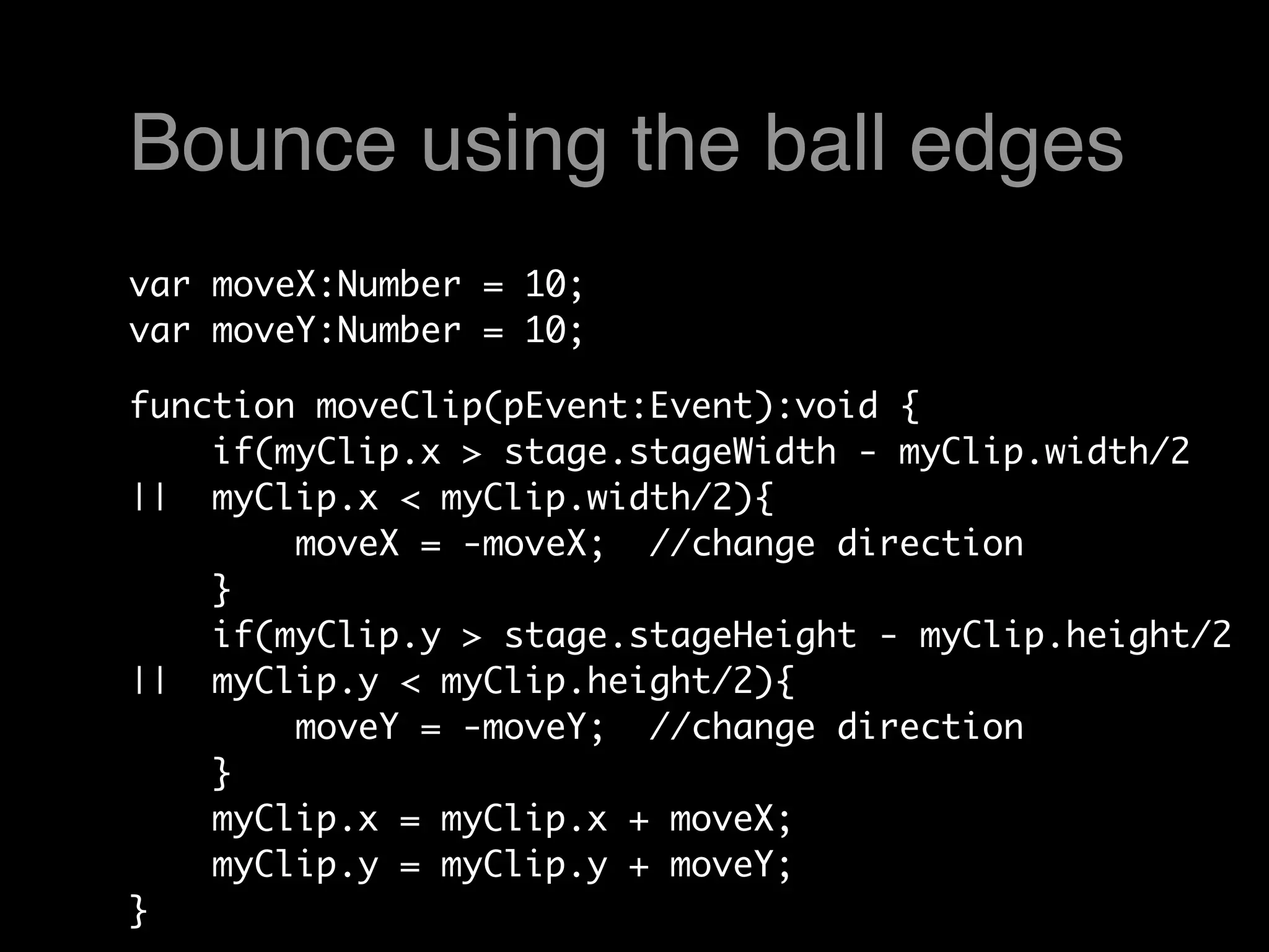 Bounce using the ball edges
var moveX:Number = 10;
var moveY:Number = 10;

function moveClip(pEvent:Event):void {
    if(myClip.x > stage.stageWidth - myClip.width/2
||  myClip.x < myClip.width/2){
        moveX = -moveX;  //change direction
    }    
    if(myClip.y > stage.stageHeight - myClip.height/2
||  myClip.y < myClip.height/2){
        moveY = -moveY;  //change direction
    }   
    myClip.x = myClip.x + moveX;
    myClip.y = myClip.y + moveY;
}
 