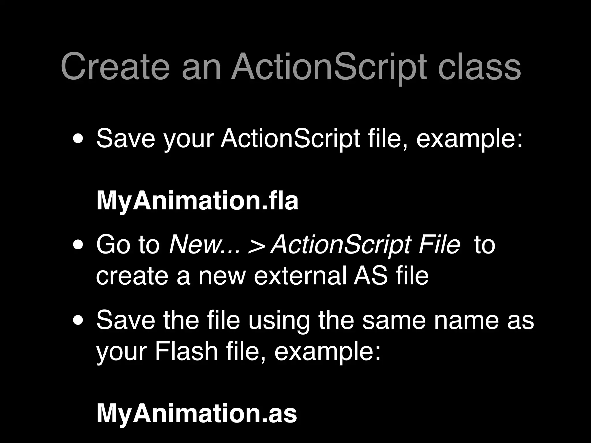Create an ActionScript class

• Save your ActionScript ﬁle, example:
  MyAnimation.ﬂa
• Go to New... > ActionScript File   to
  create a new external AS ﬁle
• Save the ﬁle using the same name as
  your Flash ﬁle, example:

  MyAnimation.as
 
