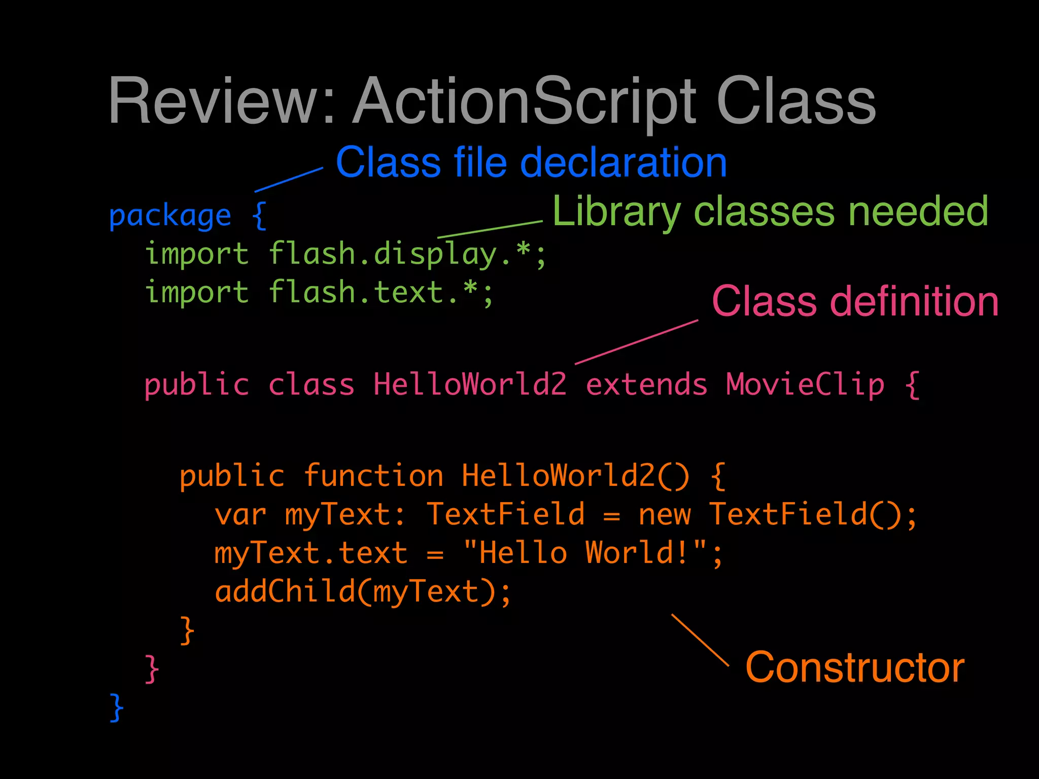 Review: ActionScript Class
                Class ﬁle declaration
package {                  Library classes needed
  import flash.display.*;
  import flash.text.*;                Class deﬁnition
    public class HelloWorld2 extends MovieClip {


        public function HelloWorld2() {
          var myText: TextField = new TextField();
          myText.text = "Hello World!";
          addChild(myText);
        }
    }                                   Constructor
}
 
