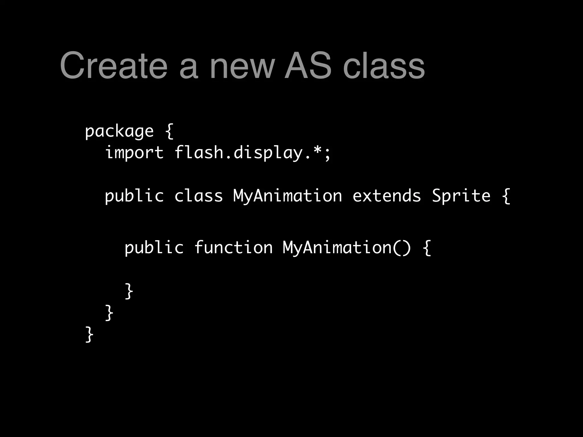 Create a new AS class
 package {
   import flash.display.*;

     public class MyAnimation extends Sprite {


         public function MyAnimation() {

         }
     }
 }
 