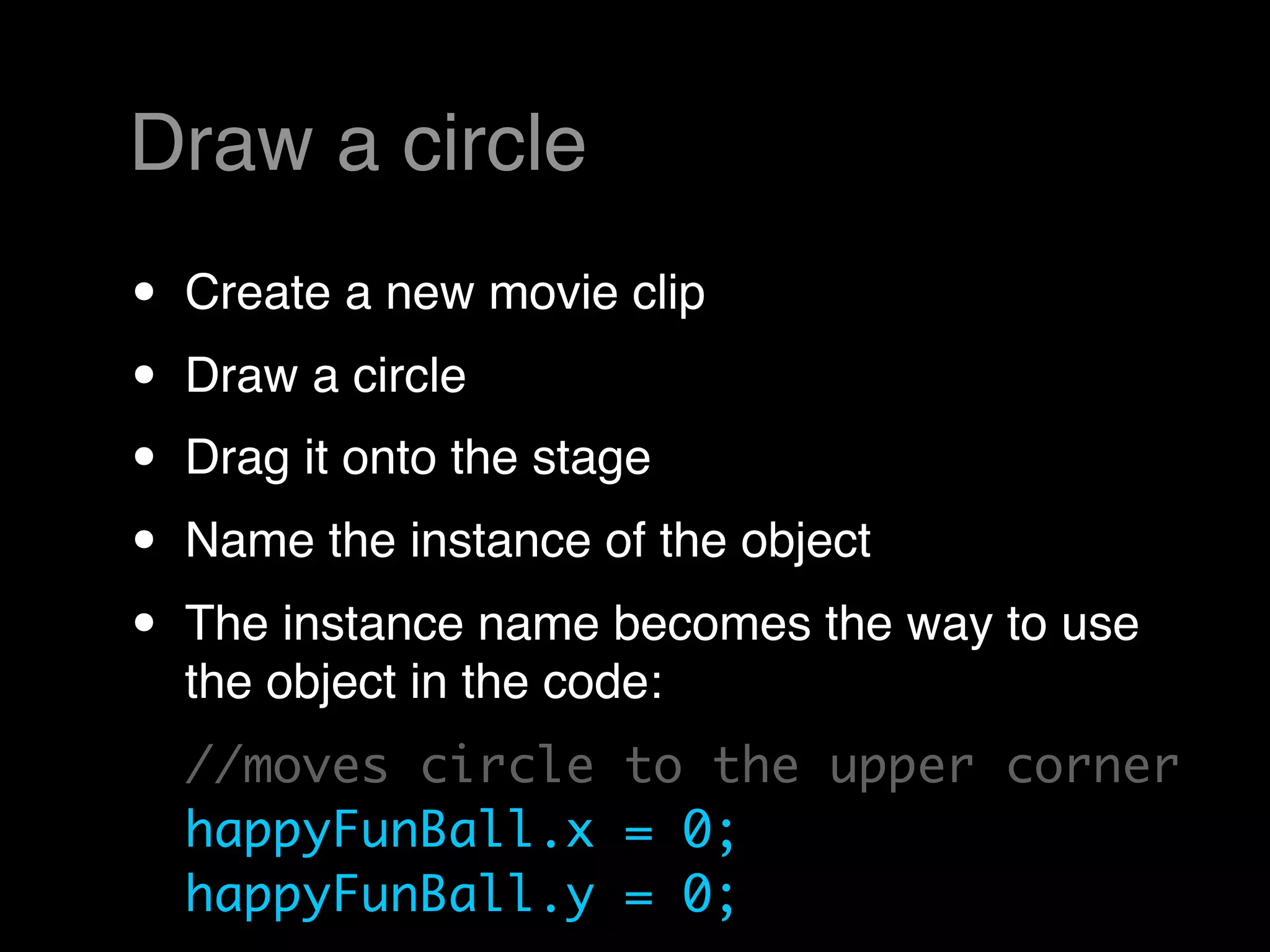 Draw a circle
•   Create a new movie clip
•   Draw a circle
•   Drag it onto the stage
•   Name the instance of the object
•   The instance name becomes the way to use
    the object in the code:
    //moves circle to the upper corner
    happyFunBall.x = 0;
    happyFunBall.y = 0;
 
