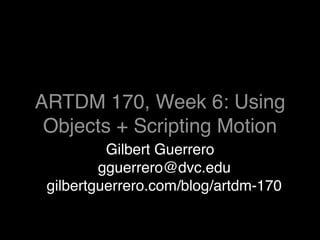 ARTDM 170, Week 6: Using
 Objects + Scripting Motion
          Gilbert Guerrero
         gguerrero@dvc.edu
 gilbertguerrero.com/blog/artdm-170
 