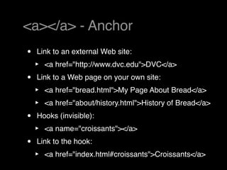 <a></a> - Anchor
•   Link to an external Web site:
    ‣   <a href="http://www.dvc.edu">DVC</a>
•   Link to a Web page on your own site:
    ‣   <a href="bread.html">My Page About Bread</a>
    ‣   <a href="about/history.html">History of Bread</a>
•   Hooks (invisible):
    ‣   <a name="croissants"></a>
•   Link to the hook:
    ‣   <a href="index.html#croissants">Croissants</a>
 
