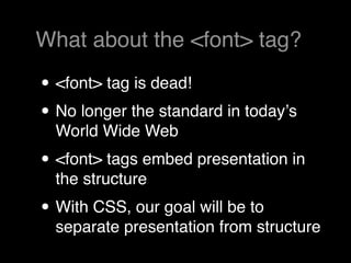 What about the <font> tag?

• <font> tag is dead!
• No longer the standard in todayʼs
  World Wide Web
• <font> tags embed presentation in
  the structure
• With CSS, our goal will be to
  separate presentation from structure
 