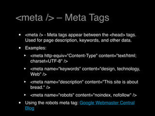 <meta /> – Meta Tags
•   <meta /> - Meta tags appear between the <head> tags.
    Used for page description, keywords, and other data.
•   Examples:
    ‣   <meta http-equiv="Content-Type" content="text/html;
        charset=UTF-8" />
    ‣   <meta name="keywords" content="design, technology,
        Web" /> 
    ‣   <meta name="description" content="This site is about
        bread." />
    ‣   <meta name="robots" content="noindex, nofollow" />
•   Using the robots meta tag: Google Webmaster Central
    Blog
 