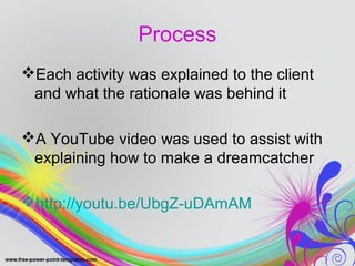 Process 
Each activity was explained to the client 
and what the rationale was behind it 
A YouTube video was used to assist with 
explaining how to make a dreamcatcher 
http://youtu.be/UbgZ-uDAmAM 
 