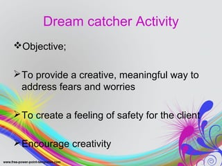 Dream catcher Activity 
Objective; 
To provide a creative, meaningful way to 
address fears and worries 
To create a feeling of safety for the client 
Encourage creativity 
 