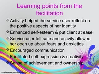 Learning points from the 
facilitation 
Activity helped the service user reflect on 
the positive aspects of her identity 
Enhanced self-esteem & put client at ease 
Service user felt safe and activity allowed 
her open up about fears and anxieties 
Encouraged communication 
Facilitated self-expression & creativity 
Sense of achievement and ownership 
 