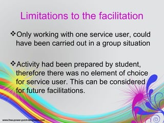 Limitations to the facilitation 
Only working with one service user, could 
have been carried out in a group situation 
Activity had been prepared by student, 
therefore there was no element of choice 
for service user. This can be considered 
for future facilitations. 
 