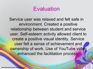 Evaluation 
Service user was relaxed and felt safe in 
environment. Created a positive 
relationship between student and service 
user. Self-esteem activity allowed client to 
create a positive visual identity. Service 
user felt a sense of achievement and 
ownership of work. Use of YouTube video 
enhanced the facilitation process. 
 
