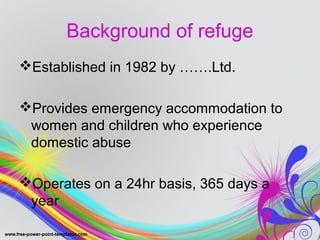 Background of refuge 
Established in 1982 by …….Ltd. 
Provides emergency accommodation to 
women and children who experience 
domestic abuse 
Operates on a 24hr basis, 365 days a 
year 
 