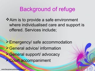 Background of refuge 
Aim is to provide a safe environment 
where individualised care and support is 
offered. Services include; 
Emergency/ safe accommodation 
General advice/ information 
General support/ advocacy 
Court accompaniment 
 