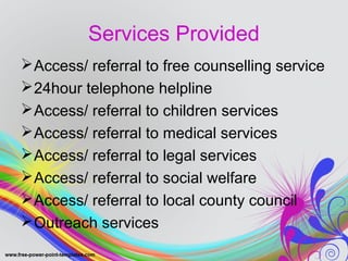 Services Provided 
Access/ referral to free counselling service 
24hour telephone helpline 
Access/ referral to children services 
Access/ referral to medical services 
Access/ referral to legal services 
Access/ referral to social welfare 
Access/ referral to local county council 
Outreach services 
 