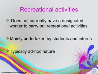 Recreational activities 
 Does not currently have a designated 
worker to carry out recreational activities 
Mainly undertaken by students and interns 
Typically ad-hoc nature 
 