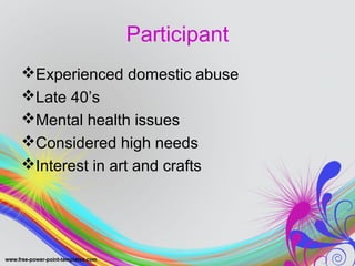 Participant 
Experienced domestic abuse 
Late 40’s 
Mental health issues 
Considered high needs 
Interest in art and crafts 
 