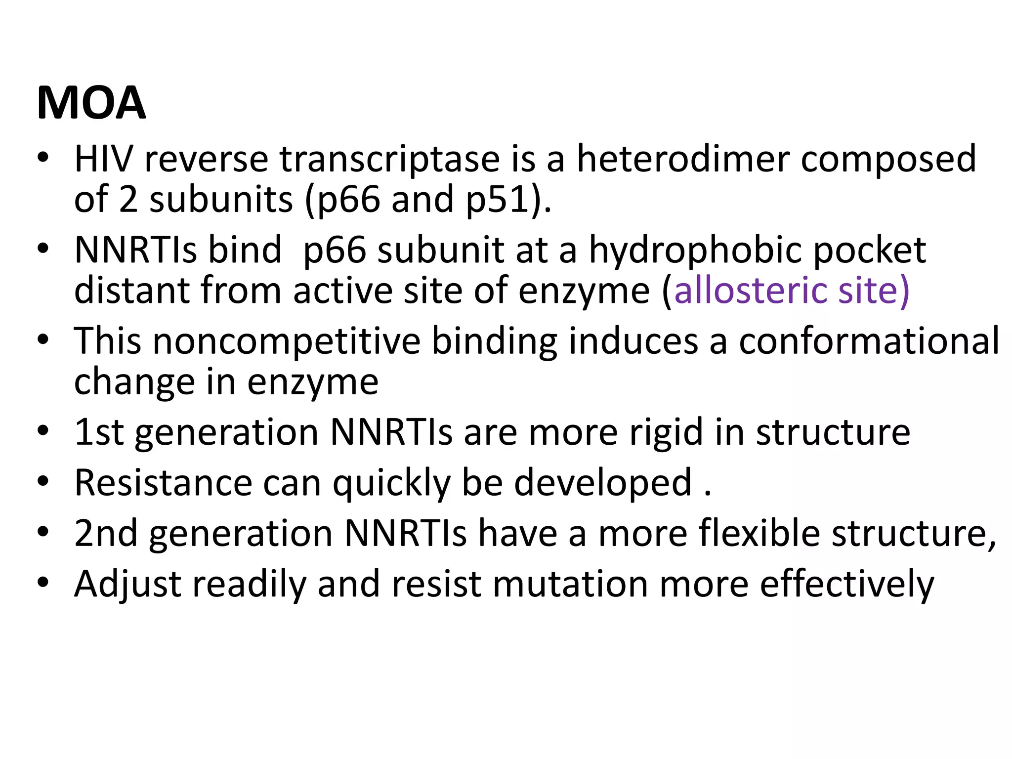 MOA
• HIV reverse transcriptase is a heterodimer composed
of 2 subunits (p66 and p51).
• NNRTIs bind p66 subunit at a hydrophobic pocket
distant from active site of enzyme (allosteric site)
• This noncompetitive binding induces a conformational
change in enzyme
• 1st generation NNRTIs are more rigid in structure
• Resistance can quickly be developed .
• 2nd generation NNRTIs have a more flexible structure,
• Adjust readily and resist mutation more effectively

 