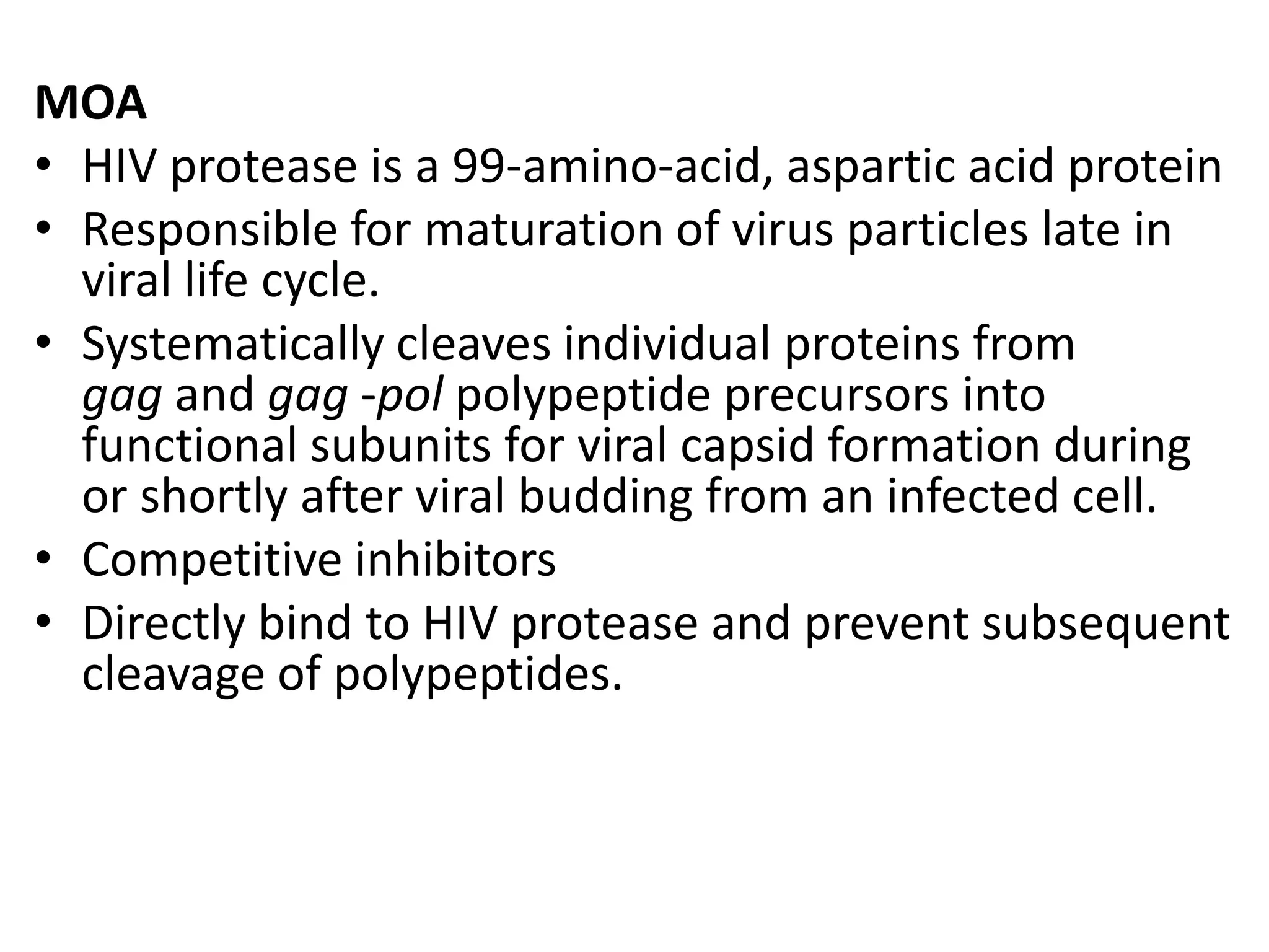 MOA
• HIV protease is a 99-amino-acid, aspartic acid protein
• Responsible for maturation of virus particles late in
viral life cycle.
• Systematically cleaves individual proteins from
gag and gag -pol polypeptide precursors into
functional subunits for viral capsid formation during
or shortly after viral budding from an infected cell.
• Competitive inhibitors
• Directly bind to HIV protease and prevent subsequent
cleavage of polypeptides.

 