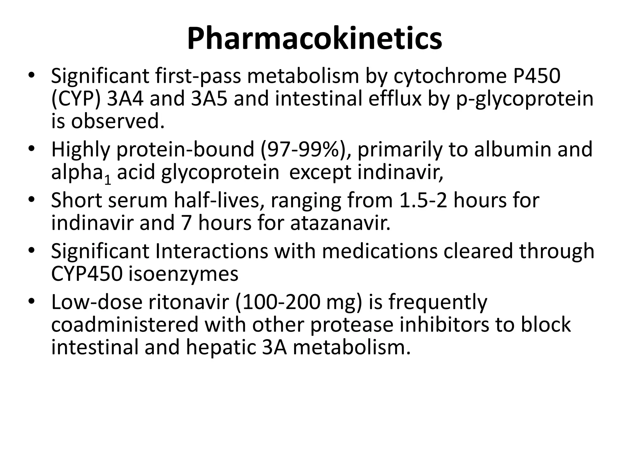 Pharmacokinetics
• Significant first-pass metabolism by cytochrome P450
(CYP) 3A4 and 3A5 and intestinal efflux by p-glycoprotein
is observed.
• Highly protein-bound (97-99%), primarily to albumin and
alpha1 acid glycoprotein except indinavir,
• Short serum half-lives, ranging from 1.5-2 hours for
indinavir and 7 hours for atazanavir.
• Significant Interactions with medications cleared through
CYP450 isoenzymes
• Low-dose ritonavir (100-200 mg) is frequently
coadministered with other protease inhibitors to block
intestinal and hepatic 3A metabolism.

 