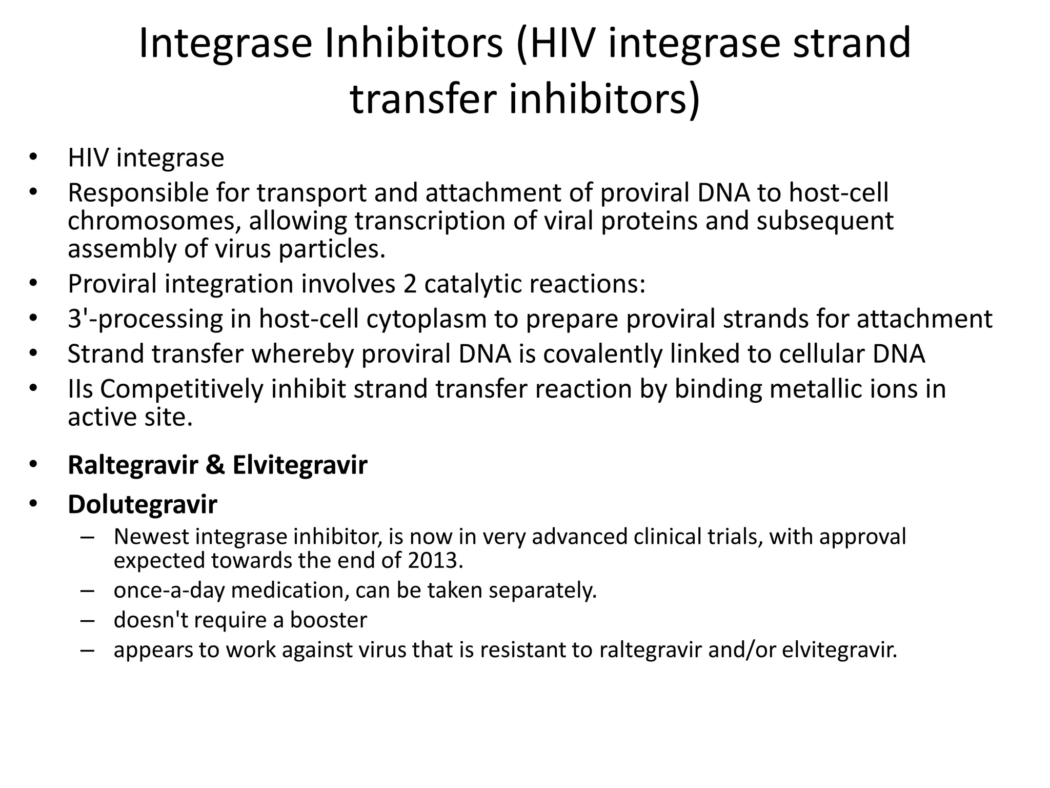 Integrase Inhibitors (HIV integrase strand
transfer inhibitors)
• HIV integrase
• Responsible for transport and attachment of proviral DNA to host-cell
chromosomes, allowing transcription of viral proteins and subsequent
assembly of virus particles.
• Proviral integration involves 2 catalytic reactions:
• 3'-processing in host-cell cytoplasm to prepare proviral strands for attachment
• Strand transfer whereby proviral DNA is covalently linked to cellular DNA
• IIs Competitively inhibit strand transfer reaction by binding metallic ions in
active site.

• Raltegravir & Elvitegravir
• Dolutegravir
– Newest integrase inhibitor, is now in very advanced clinical trials, with approval
expected towards the end of 2013.
– once-a-day medication, can be taken separately.
– doesn't require a booster
– appears to work against virus that is resistant to raltegravir and/or elvitegravir.

 